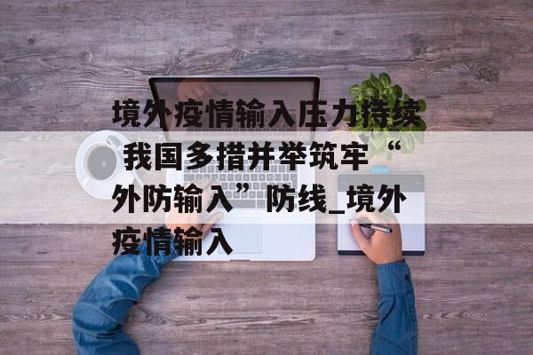境外疫情输入压力持续 我国多措并举筑牢“外防输入”防线_境外疫情输入 境外疫情输入压力持续 我国多措并举筑牢“外防输入”防线_境外疫情输入